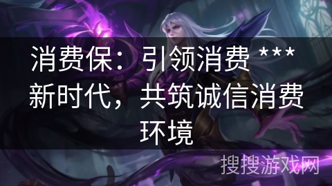 消费保：引领消费 *** 新时代，共筑诚信消费环境