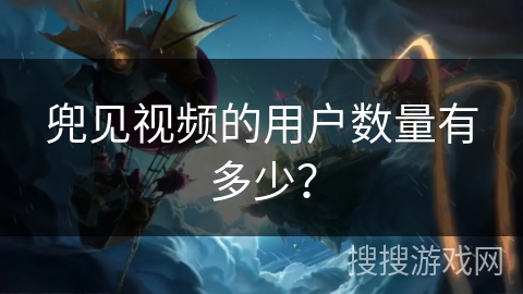 兜见视频的用户数量有多少? 兜见视频的用户数量有多少?