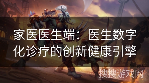 家医医生端:医生数字化诊疗的创新健康引擎 家医医生端:医生数字化诊疗的创新健康引擎