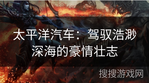 太平洋汽车:驾驭浩渺深海的豪情壮志 太平洋汽车:驾驭浩渺深海的豪情壮志