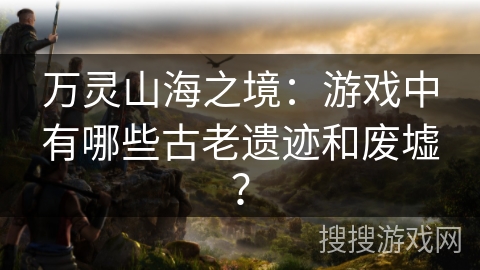 万灵山海之境:游戏中有哪些古老遗迹和废墟? 万灵山海之境:游戏中有哪些古老遗迹和废墟?