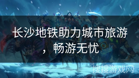 长沙地铁助力城市旅游,畅游无忧 长沙地铁助力城市旅游,畅游无忧