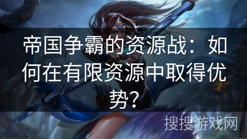 帝国争霸的资源战:如何在有限资源中取得优势? 帝国争霸的资源战:如何在有限资源中取得优势?