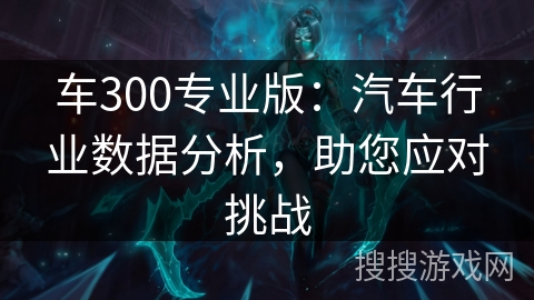 车300专业版：汽车行业数据分析，助您应对挑战