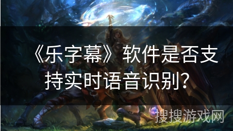 《乐字幕》软件是否支持实时语音识别? 《乐字幕》软件是否支持实时语音识别?