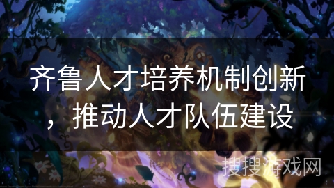 齐鲁人才培养机制创新,推动人才队伍建设 齐鲁人才培养机制创新,推动人才队伍建设