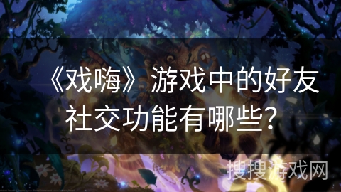 《戏嗨》游戏中的好友社交功能有哪些? 《戏嗨》游戏中的好友社交功能有哪些?
