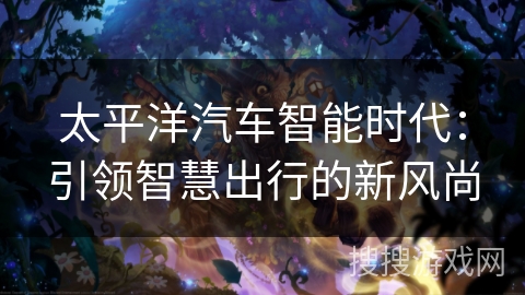 太平洋汽车智能时代:引领智慧出行的新风尚 太平洋汽车智能时代:引领智慧出行的新风尚