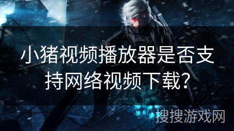 小猪视频播放器是否支持网络视频下载? 小猪视频播放器是否支持网络视频下载?