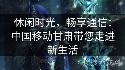 休闲时光,畅享通信:中国移动甘肃带您走进新生活 休闲时光,畅享通信:中国移动甘肃带您走进新生活
