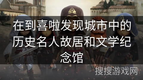 在到喜啦发现城市中的历史名人故居和文学纪念馆 在到喜啦发现城市中的历史名人故居和文学纪念馆