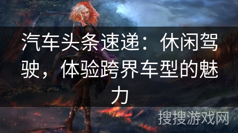 汽车头条速递：休闲驾驶，体验跨界车型的魅力