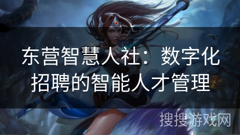 东营智慧人社:数字化招聘的智能人才管理 东营智慧人社:数字化招聘的智能人才管理