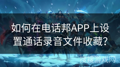 如何在电话邦APP上设置通话录音文件收藏? 如何在电话邦APP上设置通话录音文件收藏?