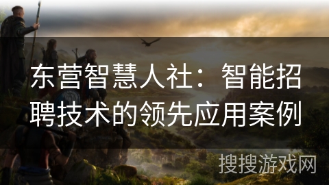 东营智慧人社：智能招聘技术的领先应用案例