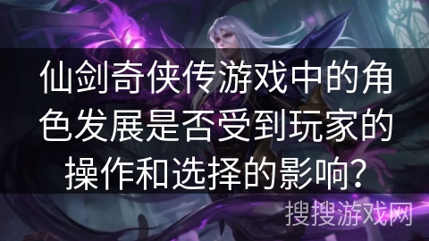 仙剑奇侠传游戏中的角色发展是否受到玩家的操作和选择的影响? 仙剑奇侠传游戏中的角色发展是否受到玩家的操作和选择的影响?