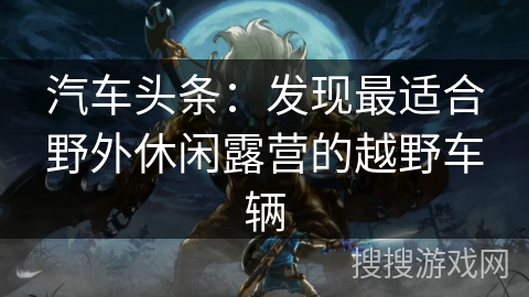 汽车头条：发现最适合野外休闲露营的越野车辆