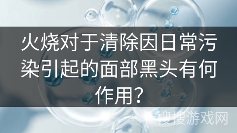 火烧对于清除因日常污染引起的面部黑头有何作用？