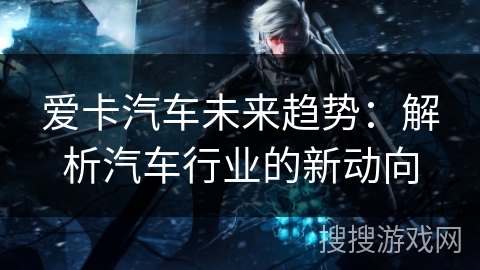 爱卡汽车未来趋势:解析汽车行业的新动向 爱卡汽车未来趋势:解析汽车行业的新动向