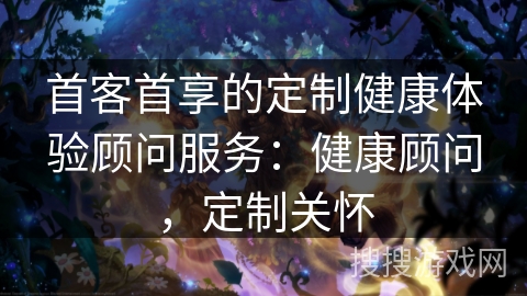 首客首享的定制健康体验顾问服务:健康顾问,定制关怀 首客首享的定制健康体验顾问服务:健康顾问,定制关怀