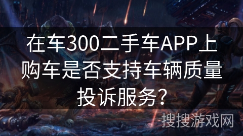在车300二手车APP上购车是否支持车辆质量投诉服务? 在车300二手车APP上购车是否支持车辆质量投诉服务?