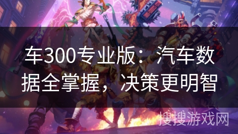 车300专业版:汽车数据全掌握,决策更明智 车300专业版:汽车数据全掌握,决策更明智