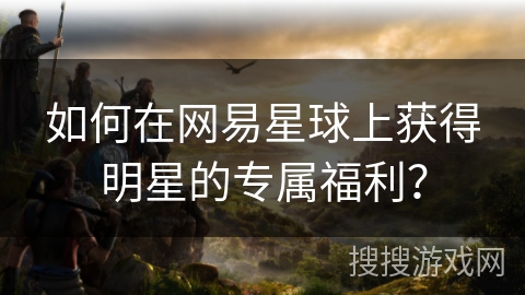 如何在网易星球上获得明星的专属福利? 如何在网易星球上获得明星的专属福利?