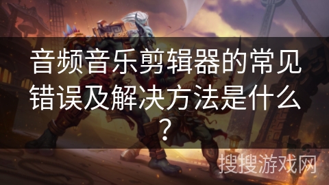 音频音乐剪辑器的常见错误及解决方法是什么? 音频音乐剪辑器的常见错误及解决方法是什么?