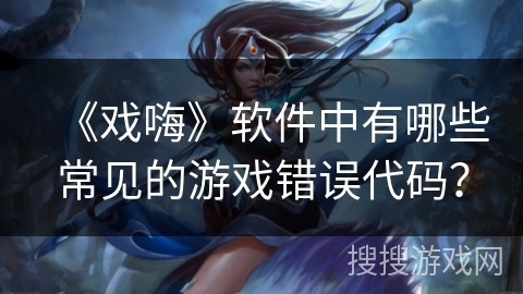 《戏嗨》软件中有哪些常见的游戏错误代码? 《戏嗨》软件中有哪些常见的游戏错误代码?