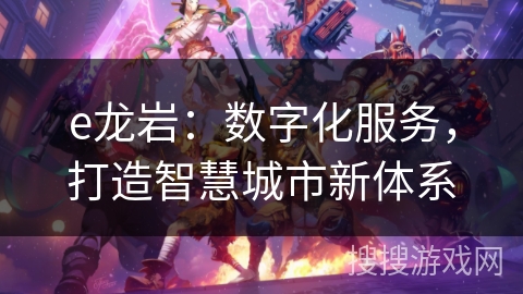 e龙岩:数字化服务,打造智慧城市新体系 e龙岩:数字化服务,打造智慧城市新体系