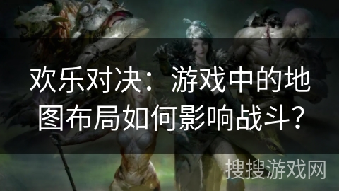 欢乐对决：游戏中的地图布局如何影响战斗？