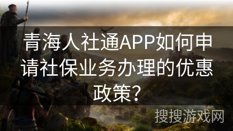 青海人社通APP如何申请社保业务办理的优惠政策? 青海人社通APP如何申请社保业务办理的优惠政策?