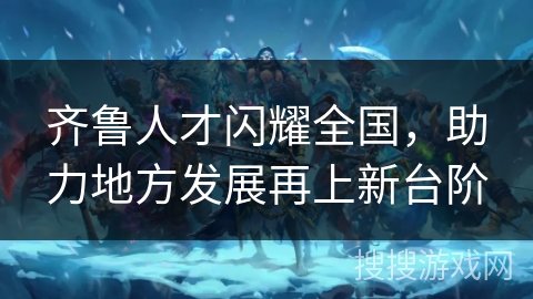 齐鲁人才闪耀全国,助力地方发展再上新台阶 齐鲁人才闪耀全国,助力地方发展再上新台阶