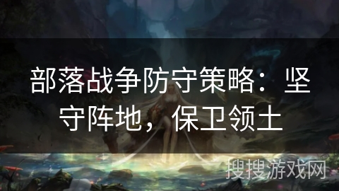 部落战争防守策略:坚守阵地,保卫领土 部落战争防守策略:坚守阵地,保卫领土