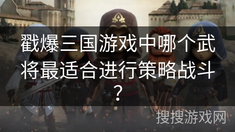 戳爆三国游戏中哪个武将最适合进行策略战斗? 戳爆三国游戏中哪个武将最适合进行策略战斗?