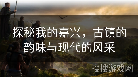 探秘我的嘉兴，古镇的韵味与现代的风采