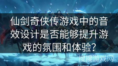 仙剑奇侠传游戏中的音效设计是否能够提升游戏的氛围和体验? 仙剑奇侠传游戏中的音效设计是否能够提升游戏的氛围和体验?