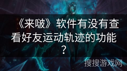 《来啵》软件有没有查看好友运动轨迹的功能? 《来啵》软件有没有查看好友运动轨迹的功能?
