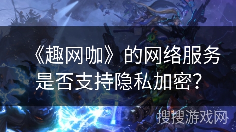 《趣网咖》的网络服务是否支持隐私加密? 《趣网咖》的网络服务是否支持隐私加密?