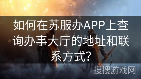 如何在苏服办APP上查询办事大厅的地址和联系方式? 如何在苏服办APP上查询办事大厅的地址和联系方式?