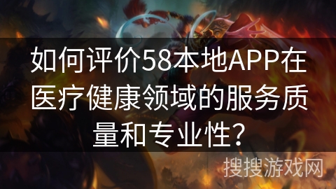如何评价58本地APP在医疗健康领域的服务质量和专业性？