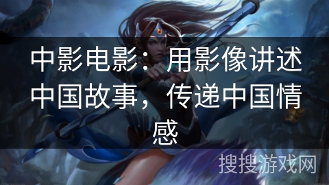 中影电影：用影像讲述中国故事，传递中国情感
