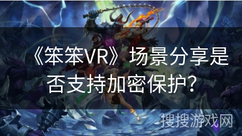 《笨笨VR》场景分享是否支持加密保护? 《笨笨VR》场景分享是否支持加密保护?