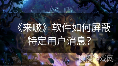 《来啵》软件如何屏蔽特定用户消息? 《来啵》软件如何屏蔽特定用户消息?