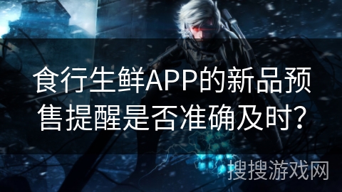 食行生鲜APP的新品预售提醒是否准确及时？