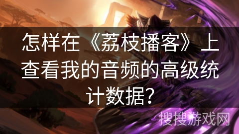 怎样在《荔枝播客》上查看我的音频的高级统计数据？