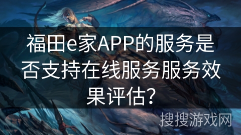 福田e家APP的服务是否支持在线服务服务效果评估? 福田e家APP的服务是否支持在线服务服务效果评估?