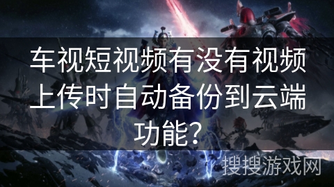 车视短视频有没有视频上传时自动备份到云端功能？