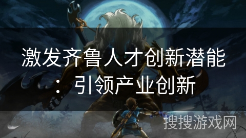 激发齐鲁人才创新潜能：引领产业创新
