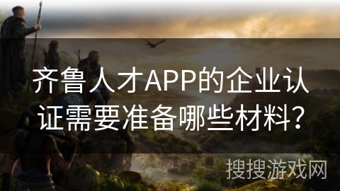 齐鲁人才APP的企业认证需要准备哪些材料？
